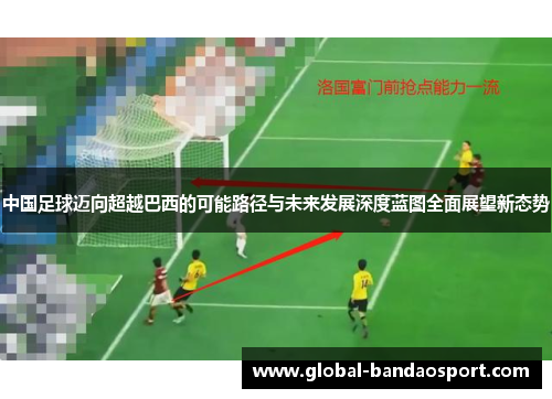 中国足球迈向超越巴西的可能路径与未来发展深度蓝图全面展望新态势