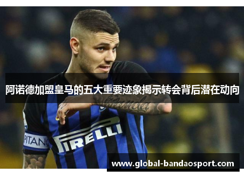 阿诺德加盟皇马的五大重要迹象揭示转会背后潜在动向 阿诺德加盟皇马的五大重要迹象揭示转会背后潜在动向